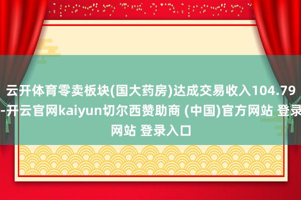 云开体育零卖板块(国大药房)达成交易收入104.79亿元-开云官网kaiyun切尔西赞助商 (中国)官方网站 登录入口