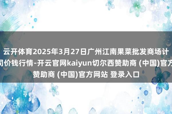 云开体育2025年3月27日广州江南果菜批发商场计较贬责有限公司价钱行情-开云官网kaiyun切尔西赞助商 (中国)官方网站 登录入口