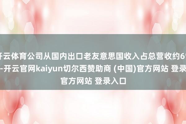 开云体育公司从国内出口老友意思国收入占总营收约6%-7%-开云官网kaiyun切尔西赞助商 (中国)官方网站 登录入口
