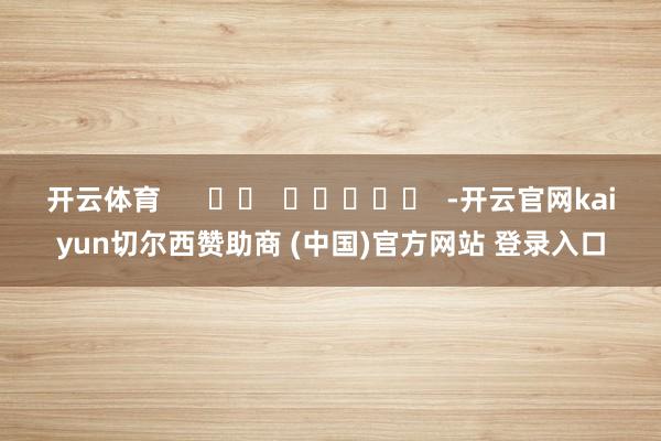 开云体育      		  					  -开云官网kaiyun切尔西赞助商 (中国)官方网站 登录入口