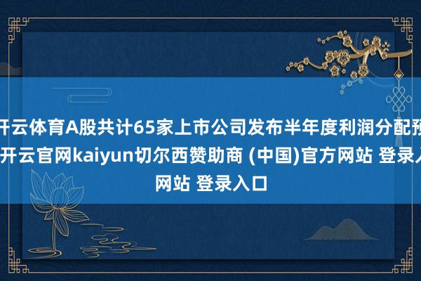 开云体育A股共计65家上市公司发布半年度利润分配预案-开云官网kaiyun切尔西赞助商 (中国)官方网站 登录入口