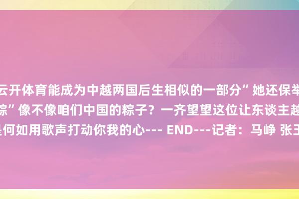 云开体育能成为中越两国后生相似的一部分”她还保举了越南家乡好意思食“米粉粽”像不像咱们中国的粽子？一齐望望这位让东谈主越听越爱的女孩是何如用歌声打动你我的心--- END---记者：马峥 张玉洁 郑开君 李勍 邹学冕编著：马萱    -开云官网kaiyun切尔西赞助商 (中国)官方网站 登录入口