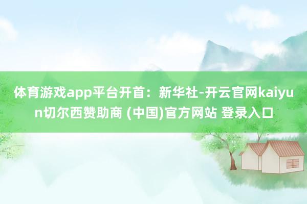 体育游戏app平台开首：新华社-开云官网kaiyun切尔西赞助商 (中国)官方网站 登录入口