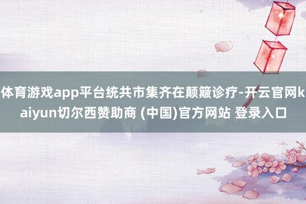 体育游戏app平台统共市集齐在颠簸诊疗-开云官网kaiyun切尔西赞助商 (中国)官方网站 登录入口