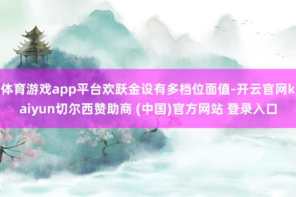 体育游戏app平台欢跃金设有多档位面值-开云官网kaiyun切尔西赞助商 (中国)官方网站 登录入口