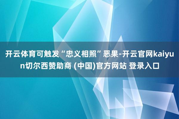 开云体育可触发“忠义相照”恶果-开云官网kaiyun切尔西赞助商 (中国)官方网站 登录入口