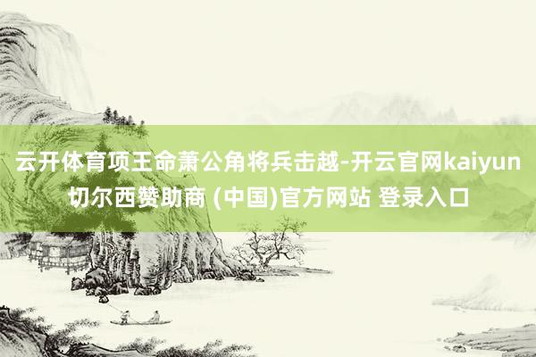 云开体育项王命萧公角将兵击越-开云官网kaiyun切尔西赞助商 (中国)官方网站 登录入口