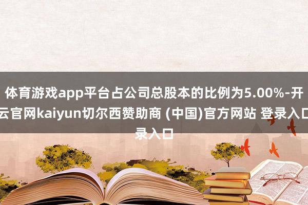 体育游戏app平台占公司总股本的比例为5.00%-开云官网kaiyun切尔西赞助商 (中国)官方网站 登录入口