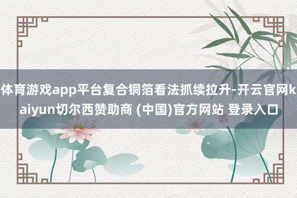 体育游戏app平台复合铜箔看法抓续拉升-开云官网kaiyun切尔西赞助商 (中国)官方网站 登录入口