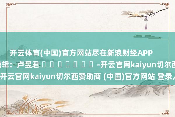 开云体育(中国)官方网站尽在新浪财经APP            						包袱剪辑：卢昱君 							-开云官网kaiyun切尔西赞助商 (中国)官方网站 登录入口