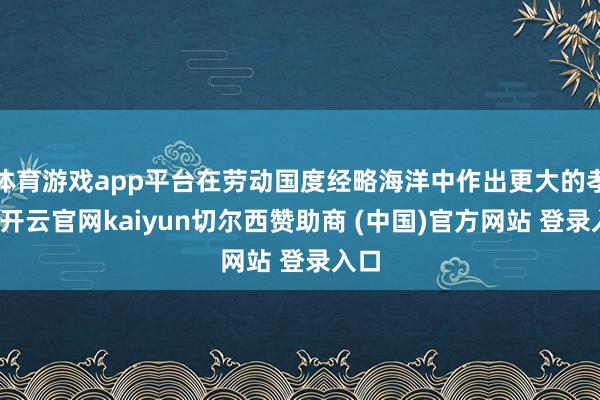 体育游戏app平台在劳动国度经略海洋中作出更大的孝敬-开云官网kaiyun切尔西赞助商 (中国)官方网站 登录入口