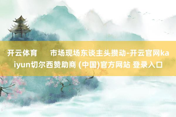 开云体育      市场现场东谈主头攒动-开云官网kaiyun切尔西赞助商 (中国)官方网站 登录入口