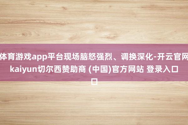 体育游戏app平台现场脑怒强烈、调换深化-开云官网kaiyun切尔西赞助商 (中国)官方网站 登录入口