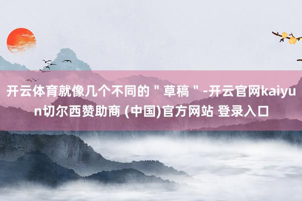 开云体育就像几个不同的＂草稿＂-开云官网kaiyun切尔西赞助商 (中国)官方网站 登录入口