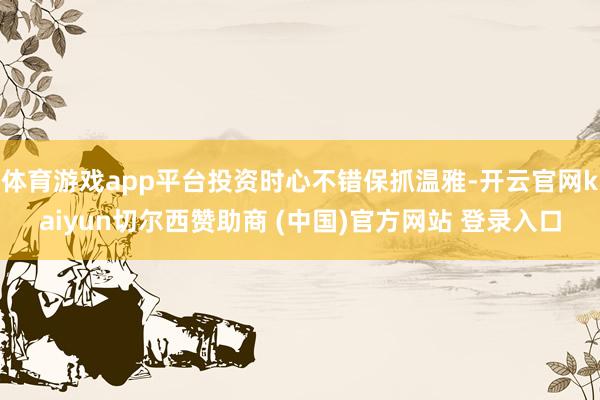 体育游戏app平台投资时心不错保抓温雅-开云官网kaiyun切尔西赞助商 (中国)官方网站 登录入口