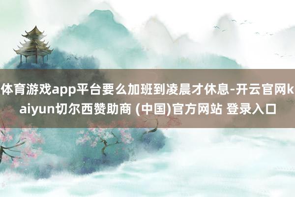 体育游戏app平台要么加班到凌晨才休息-开云官网kaiyun切尔西赞助商 (中国)官方网站 登录入口