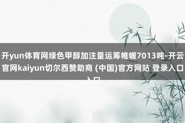 开yun体育网绿色甲醇加注量运筹帷幄7013吨-开云官网kaiyun切尔西赞助商 (中国)官方网站 登录入口