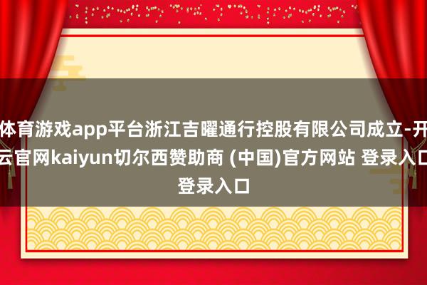 体育游戏app平台浙江吉曜通行控股有限公司成立-开云官网kaiyun切尔西赞助商 (中国)官方网站 登录入口