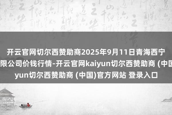 开云官网切尔西赞助商2025年9月11日青海西宁仁杰粮油批发市集有限公司价钱行情-开云官网kaiyun切尔西赞助商 (中国)官方网站 登录入口