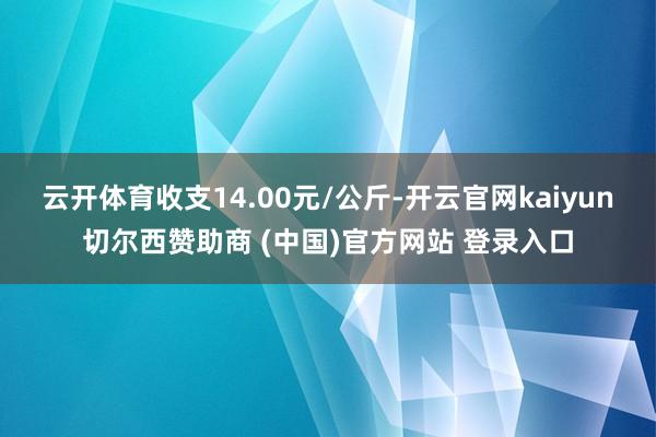 云开体育收支14.00元/公斤-开云官网kaiyun切尔西赞助商 (中国)官方网站 登录入口