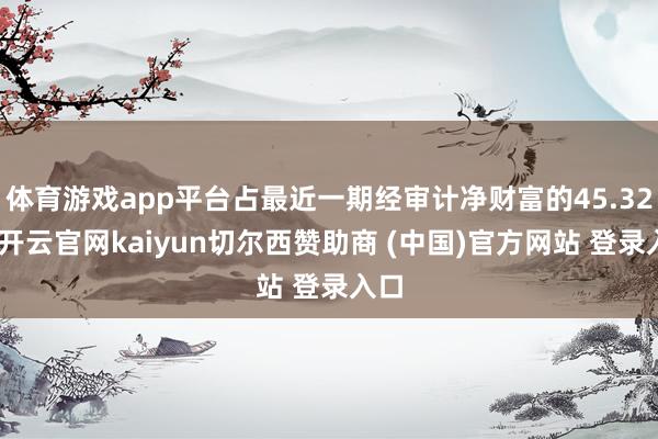 体育游戏app平台占最近一期经审计净财富的45.32%-开云官网kaiyun切尔西赞助商 (中国)官方网站 登录入口