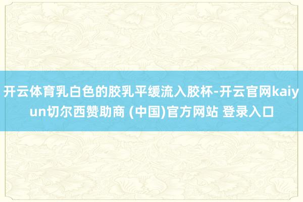 开云体育乳白色的胶乳平缓流入胶杯-开云官网kaiyun切尔西赞助商 (中国)官方网站 登录入口