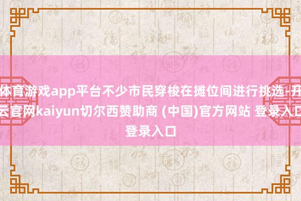 体育游戏app平台不少市民穿梭在摊位间进行挑选-开云官网kaiyun切尔西赞助商 (中国)官方网站 登录入口