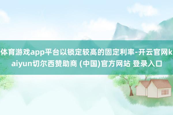 体育游戏app平台以锁定较高的固定利率-开云官网kaiyun切尔西赞助商 (中国)官方网站 登录入口