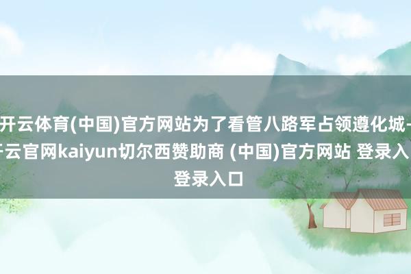 开云体育(中国)官方网站为了看管八路军占领遵化城-开云官网kaiyun切尔西赞助商 (中国)官方网站 登录入口
