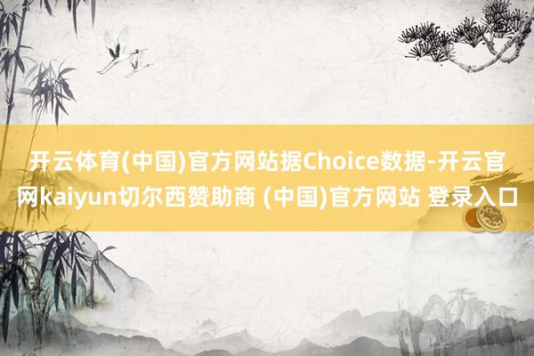 开云体育(中国)官方网站　　据Choice数据-开云官网kaiyun切尔西赞助商 (中国)官方网站 登录入口