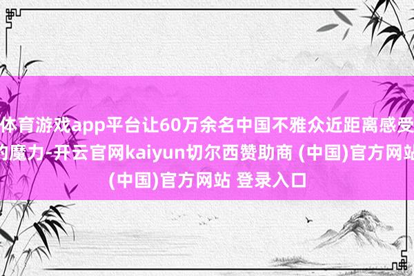 体育游戏app平台让60万余名中国不雅众近距离感受印加时髦的魔力-开云官网kaiyun切尔西赞助商 (中国)官方网站 登录入口