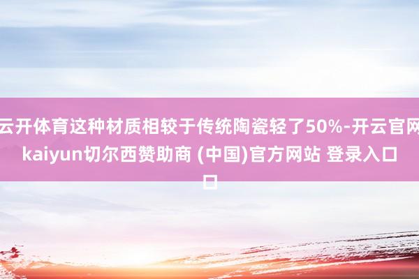 云开体育这种材质相较于传统陶瓷轻了50%-开云官网kaiyun切尔西赞助商 (中国)官方网站 登录入口