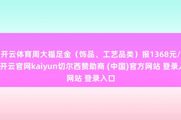 开云体育周大福足金（饰品、工艺品类）报1368元/克-开云官网kaiyun切尔西赞助商 (中国)官方网站 登录入口