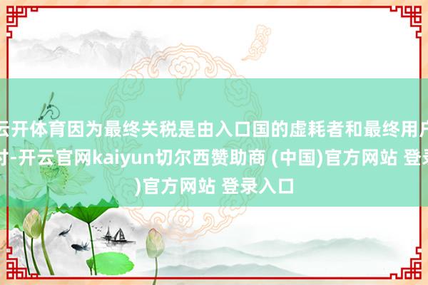 云开体育因为最终关税是由入口国的虚耗者和最终用户来支付-开云官网kaiyun切尔西赞助商 (中国)官方网站 登录入口