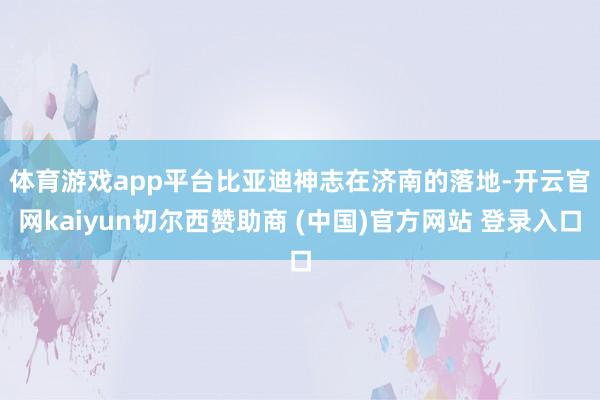 体育游戏app平台 比亚迪神志在济南的落地-开云官网kaiyun切尔西赞助商 (中国)官方网站 登录入口