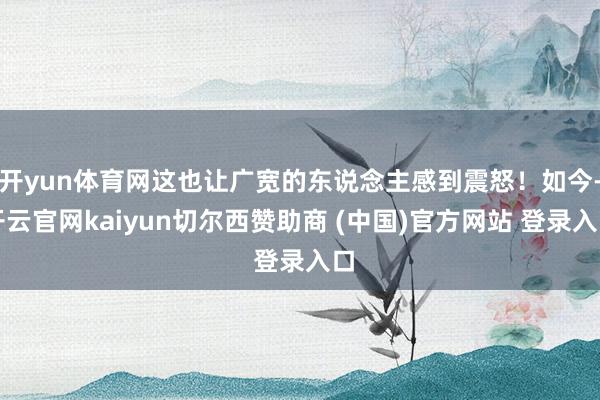 开yun体育网这也让广宽的东说念主感到震怒!如今-开云官网kaiyun切尔西赞助商 (中国)官方网站 登录入口