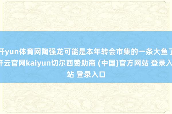 开yun体育网陶强龙可能是本年转会市集的一条大鱼了-开云官网kaiyun切尔西赞助商 (中国)官方网站 登录入口