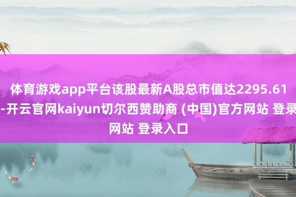 体育游戏app平台该股最新A股总市值达2295.61亿元-开云官网kaiyun切尔西赞助商 (中国)官方网站 登录入口