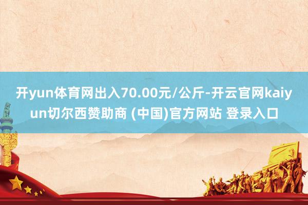 开yun体育网出入70.00元/公斤-开云官网kaiyun切尔西赞助商 (中国)官方网站 登录入口