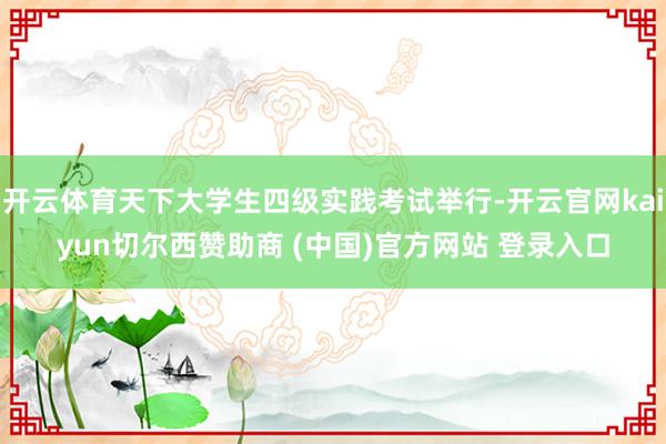 开云体育天下大学生四级实践考试举行-开云官网kaiyun切尔西赞助商 (中国)官方网站 登录入口