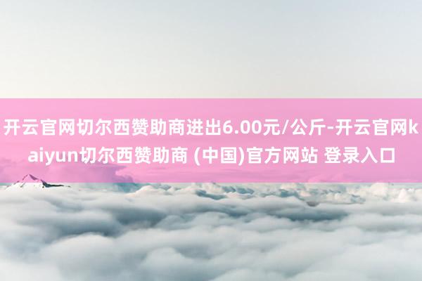 开云官网切尔西赞助商进出6.00元/公斤-开云官网kaiyun切尔西赞助商 (中国)官方网站 登录入口