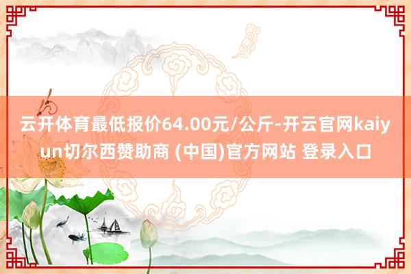 云开体育最低报价64.00元/公斤-开云官网kaiyun切尔西赞助商 (中国)官方网站 登录入口