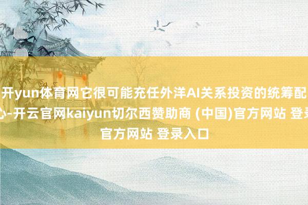 开yun体育网它很可能充任外洋AI关系投资的统筹配合中心-开云官网kaiyun切尔西赞助商 (中国)官方网站 登录入口