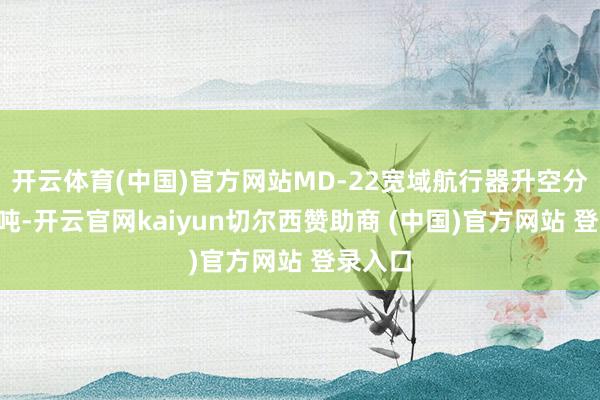 开云体育(中国)官方网站MD-22宽域航行器升空分量是4吨-开云官网kaiyun切尔西赞助商 (中国)官方网站 登录入口