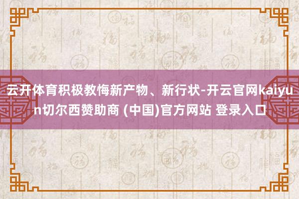 云开体育积极教悔新产物、新行状-开云官网kaiyun切尔西赞助商 (中国)官方网站 登录入口