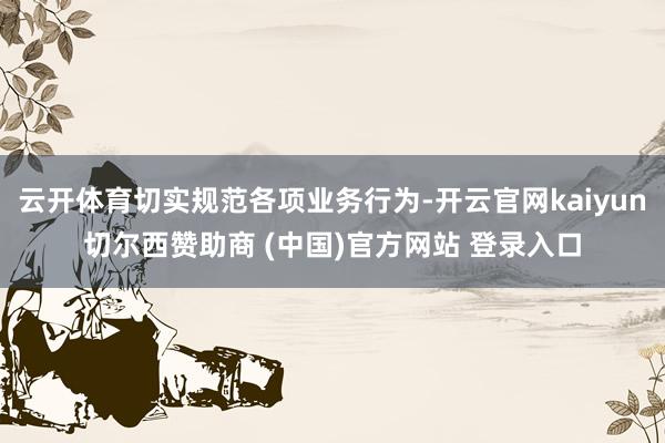 云开体育切实规范各项业务行为-开云官网kaiyun切尔西赞助商 (中国)官方网站 登录入口