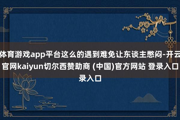 体育游戏app平台这么的遇到难免让东谈主憋闷-开云官网kaiyun切尔西赞助商 (中国)官方网站 登录入口