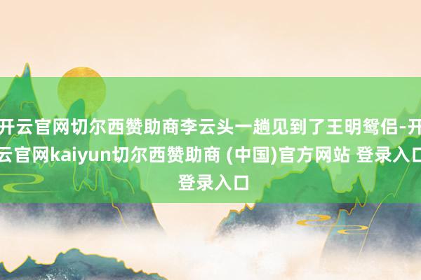 开云官网切尔西赞助商李云头一趟见到了王明鸳侣-开云官网kaiyun切尔西赞助商 (中国)官方网站 登录入口