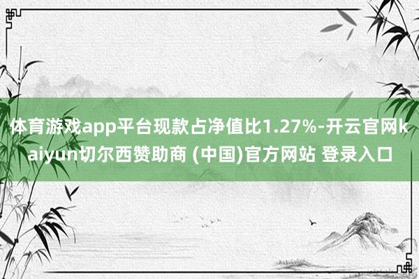 体育游戏app平台现款占净值比1.27%-开云官网kaiyun切尔西赞助商 (中国)官方网站 登录入口