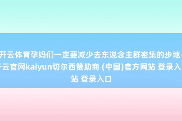 开云体育孕妈们一定要减少去东说念主群密集的步地-开云官网kaiyun切尔西赞助商 (中国)官方网站 登录入口